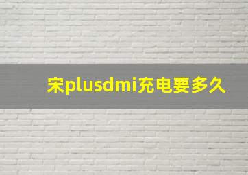 宋plusdmi充电要多久