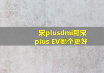 宋plusdmi和宋plus EV哪个更好