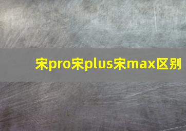 宋pro宋plus宋max区别