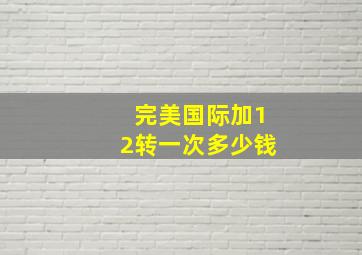 完美国际加12转一次多少钱