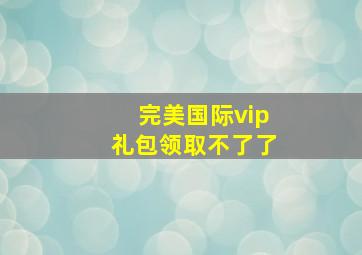 完美国际vip礼包领取不了了