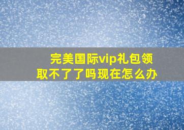 完美国际vip礼包领取不了了吗现在怎么办