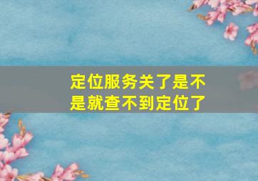 定位服务关了是不是就查不到定位了