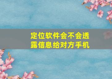 定位软件会不会透露信息给对方手机