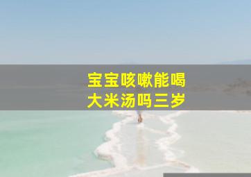 宝宝咳嗽能喝大米汤吗三岁