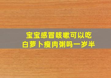 宝宝感冒咳嗽可以吃白萝卜瘦肉粥吗一岁半