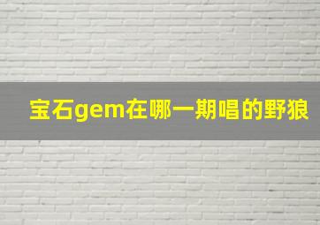 宝石gem在哪一期唱的野狼