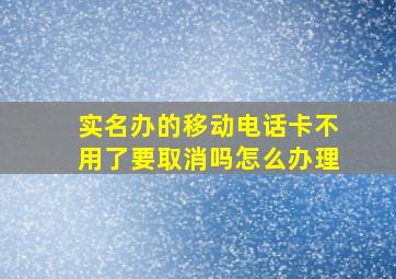 实名办的移动电话卡不用了要取消吗怎么办理