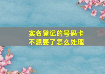 实名登记的号码卡不想要了怎么处理