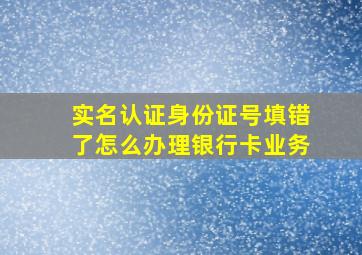 实名认证身份证号填错了怎么办理银行卡业务