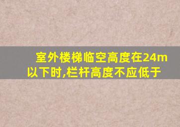 室外楼梯临空高度在24m以下时,栏杆高度不应低于