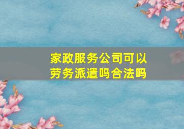 家政服务公司可以劳务派遣吗合法吗