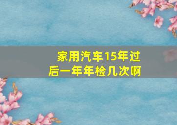 家用汽车15年过后一年年检几次啊