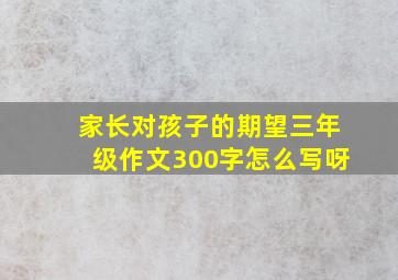 家长对孩子的期望三年级作文300字怎么写呀