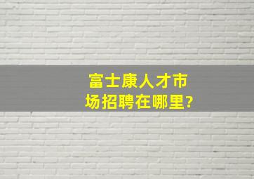 富士康人才市场招聘在哪里?