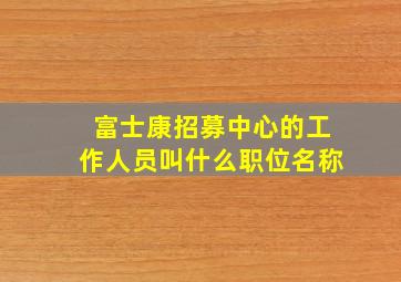 富士康招募中心的工作人员叫什么职位名称