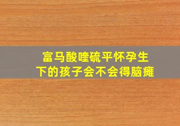 富马酸喹硫平怀孕生下的孩子会不会得脑瘫