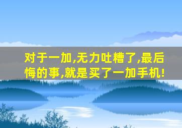 对于一加,无力吐糟了,最后悔的事,就是买了一加手机!