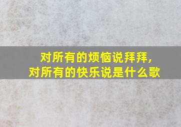 对所有的烦恼说拜拜,对所有的快乐说是什么歌