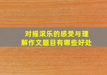 对摇滚乐的感受与理解作文题目有哪些好处