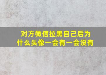 对方微信拉黑自己后为什么头像一会有一会没有