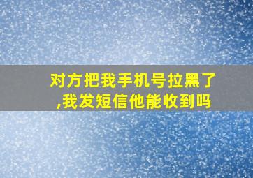 对方把我手机号拉黑了,我发短信他能收到吗