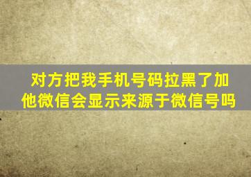 对方把我手机号码拉黑了加他微信会显示来源于微信号吗