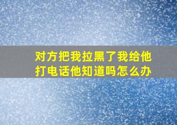 对方把我拉黑了我给他打电话他知道吗怎么办