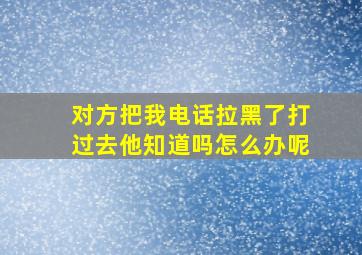 对方把我电话拉黑了打过去他知道吗怎么办呢