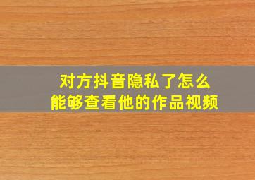 对方抖音隐私了怎么能够查看他的作品视频