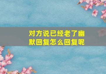 对方说已经老了幽默回复怎么回复呢