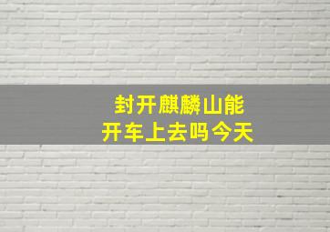 封开麒麟山能开车上去吗今天