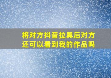 将对方抖音拉黑后对方还可以看到我的作品吗