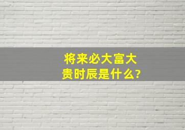 将来必大富大贵时辰是什么?