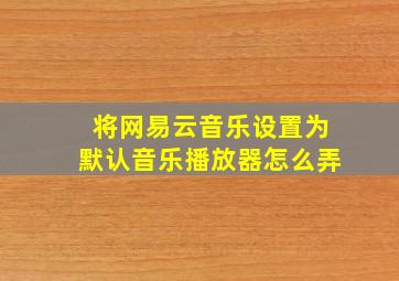 将网易云音乐设置为默认音乐播放器怎么弄