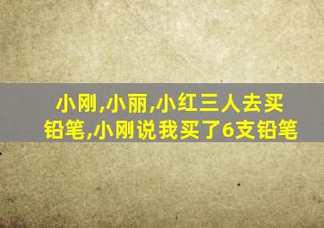 小刚,小丽,小红三人去买铅笔,小刚说我买了6支铅笔