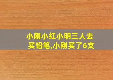 小刚小红小明三人去买铅笔,小刚买了6支