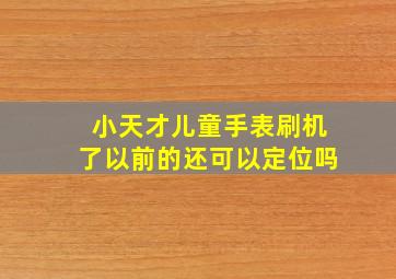 小天才儿童手表刷机了以前的还可以定位吗