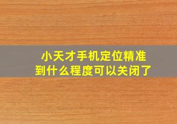 小天才手机定位精准到什么程度可以关闭了