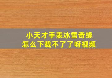 小天才手表冰雪奇缘怎么下载不了了呀视频