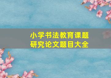 小学书法教育课题研究论文题目大全