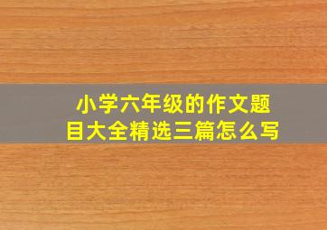 小学六年级的作文题目大全精选三篇怎么写