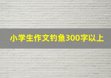 小学生作文钓鱼300字以上