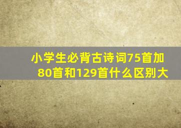 小学生必背古诗词75首加80首和129首什么区别大