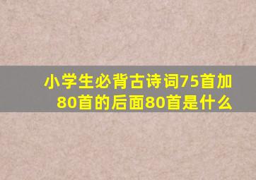 小学生必背古诗词75首加80首的后面80首是什么