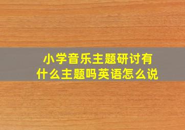 小学音乐主题研讨有什么主题吗英语怎么说