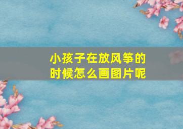 小孩子在放风筝的时候怎么画图片呢