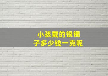 小孩戴的银镯子多少钱一克呢