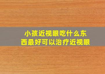 小孩近视眼吃什么东西最好可以治疗近视眼