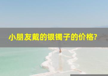 小朋友戴的银镯子的价格?